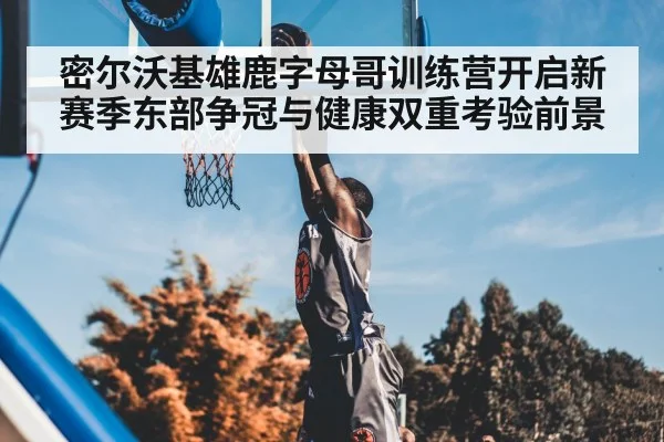 密尔沃基雄鹿字母哥训练营开启新赛季东部争冠与健康双重考验前景（kaiyun）