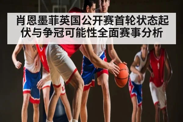 肖恩墨菲英国公开赛首轮状态起伏与争冠可能性全面赛事分析