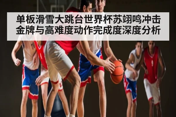 单板滑雪大跳台世界杯苏翊鸣冲击金牌与高难度动作完成度深度分析