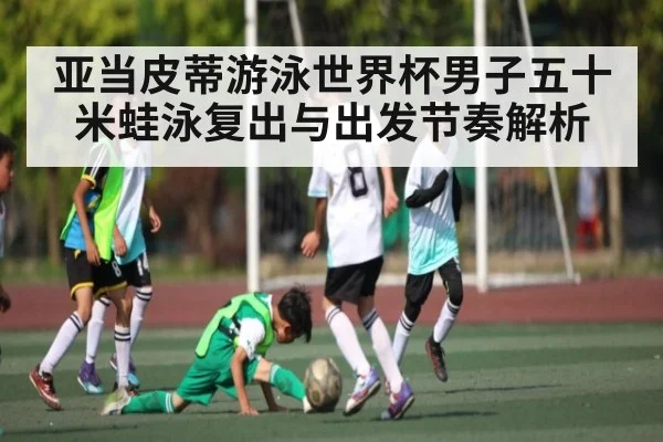 亚当皮蒂游泳世界杯男子五十米蛙泳复出与出发节奏解析
