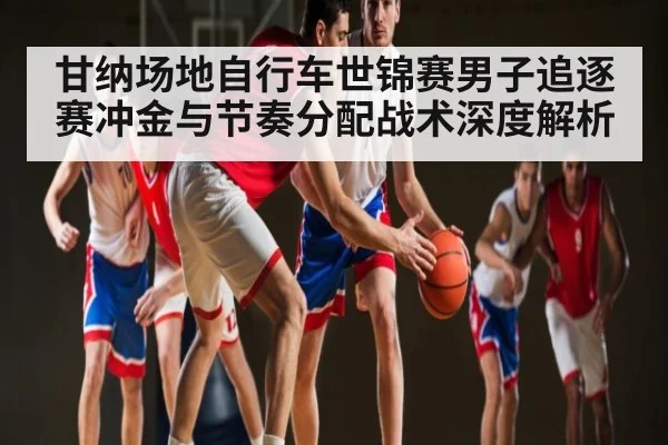 甘纳场地自行车世锦赛男子追逐赛冲金与节奏分配战术深度解析