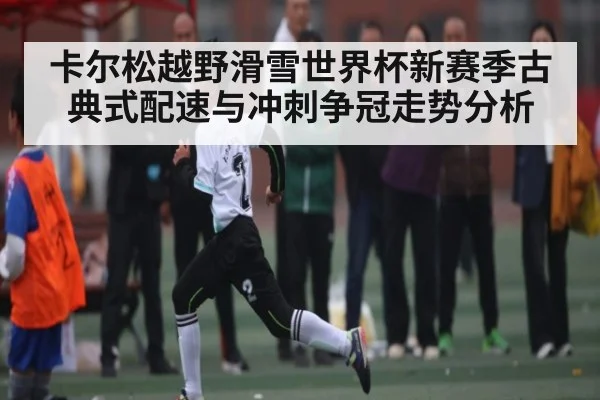 卡尔松越野滑雪世界杯新赛季古典式配速与冲刺争冠走势分析