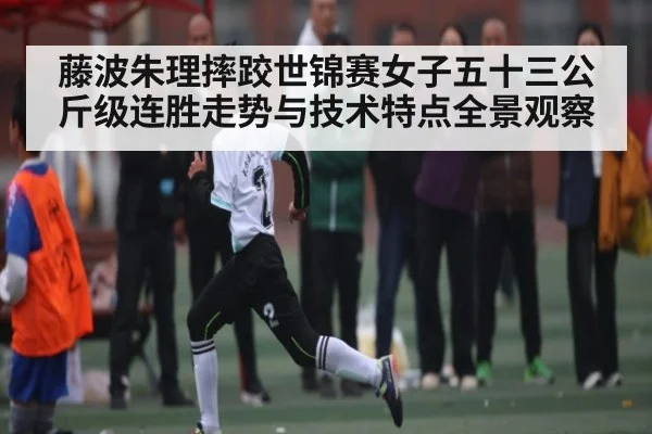藤波朱理摔跤世锦赛女子五十三公斤级连胜走势与技术特点全景观察