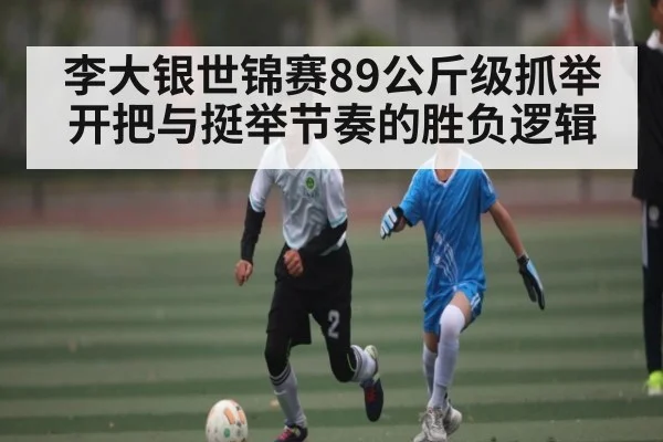 李大银世锦赛89公斤级抓举开把与挺举节奏的胜负逻辑
